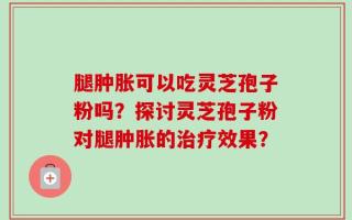 腿肿胀可以吃灵芝孢子粉吗？探讨灵芝孢子粉对腿肿胀的治疗效果？
