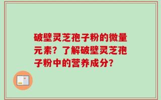 破壁灵芝孢子粉的微量元素？了解破壁灵芝孢子粉中的营养成分？