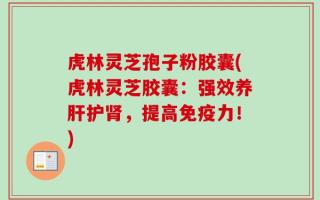 虎林灵芝孢子粉胶囊(虎林灵芝胶囊：强效养肝护肾，提高免疫力！)
