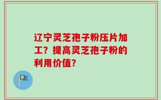 辽宁灵芝孢子粉压片加工？提高灵芝孢子粉的利用价值？