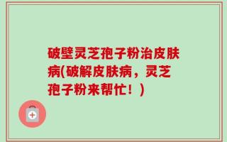 破壁灵芝孢子粉治皮肤病(破解皮肤病，灵芝孢子粉来帮忙！)