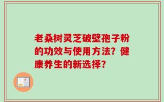 老桑树灵芝破壁孢子粉的功效与使用方法？健康养生的新选择？
