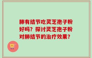 肺有结节吃灵芝孢子粉好吗？探讨灵芝孢子粉对肺结节的治疗效果？