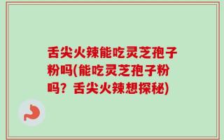 舌尖火辣能吃灵芝孢子粉吗(能吃灵芝孢子粉吗？舌尖火辣想探秘)
