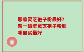 那家灵芝孢子粉最好？紫一破壁灵芝孢子粉到哪里买最好