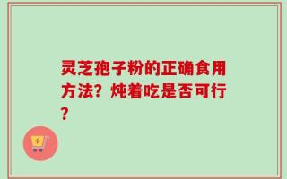 灵芝孢子粉的正确食用方法？炖着吃是否可行？