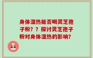 身体湿热能否喝灵芝孢子粉？？探讨灵芝孢子粉对身体湿热的影响？