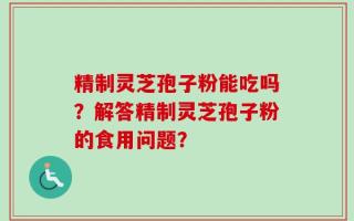 精制灵芝孢子粉能吃吗？解答精制灵芝孢子粉的食用问题？