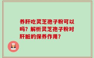 养肝吃灵芝孢子粉可以吗？解析灵芝孢子粉对肝脏的保养作用？