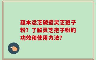 蕴本运芝破壁灵芝孢子粉？了解灵芝孢子粉的功效和使用方法？