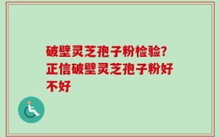 破壁灵芝孢子粉检验？正信破壁灵芝孢子粉好不好