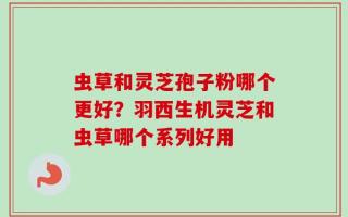 虫草和灵芝孢子粉哪个更好？羽西生机灵芝和虫草哪个系列好用