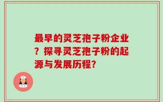 最早的灵芝孢子粉企业？探寻灵芝孢子粉的起源与发展历程？