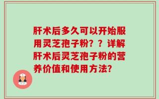 肝术后多久可以开始服用灵芝孢子粉？？详解肝术后灵芝孢子粉的营养价值和使用方法？