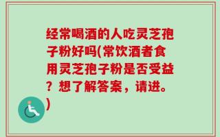 经常喝酒的人吃灵芝孢子粉好吗(常饮酒者食用灵芝孢子粉是否受益？想了解答案，请进。)