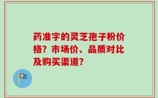 药准字的灵芝孢子粉价格？市场价、品质对比及购买渠道？