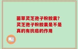 菌草灵芝孢子粉胶囊？灵芝孢子粉胶囊是不是真的有抗癌的作用