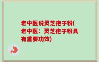 老中医说灵芝孢子粉(老中医：灵芝孢子粉具有重要功效)