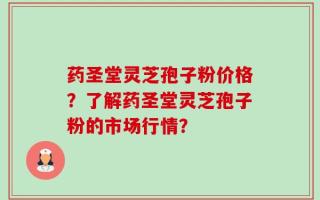 药圣堂灵芝孢子粉价格？了解药圣堂灵芝孢子粉的市场行情？