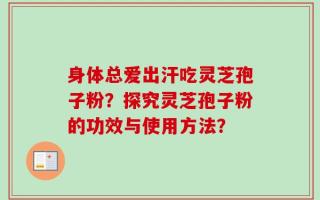身体总爱出汗吃灵芝孢子粉？探究灵芝孢子粉的功效与使用方法？