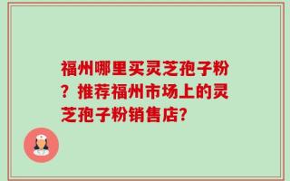 福州哪里买灵芝孢子粉？推荐福州市场上的灵芝孢子粉销售店？