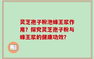 灵芝孢子粉泡蜂王浆作用？探究灵芝孢子粉与蜂王浆的健康功效？