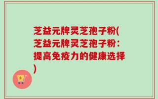 芝益元牌灵芝孢子粉(芝益元牌灵芝孢子粉：提高免疫力的健康选择)