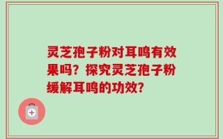 灵芝孢子粉对耳鸣有效果吗？探究灵芝孢子粉缓解耳鸣的功效？