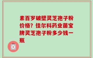 素百岁破壁灵芝孢子粉价格？佳尔科药业菌宝牌灵芝孢子粉多少钱一瓶