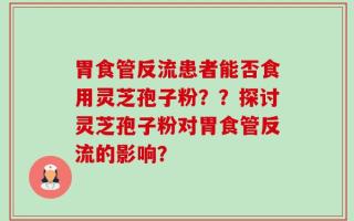 胃食管反流患者能否食用灵芝孢子粉？？探讨灵芝孢子粉对胃食管反流的影响？
