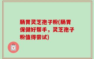 肠胃灵芝孢子粉(肠胃保健好帮手，灵芝孢子粉值得尝试)