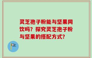 灵芝孢子粉能与坚果同饮吗？探究灵芝孢子粉与坚果的搭配方式？