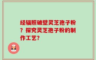 经辐照破壁灵芝孢子粉？探究灵芝孢子粉的制作工艺？