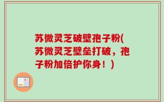 苏微灵芝破壁孢子粉(苏微灵芝壁垒打破，孢子粉加倍护你身！)