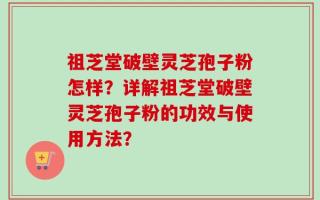 祖芝堂破壁灵芝孢子粉怎样？详解祖芝堂破壁灵芝孢子粉的功效与使用方法？
