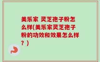 美乐家 灵芝孢子粉怎么样(美乐家灵芝孢子粉的功效和效果怎么样？)
