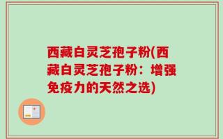 西藏白灵芝孢子粉(西藏白灵芝孢子粉：增强免疫力的天然之选)