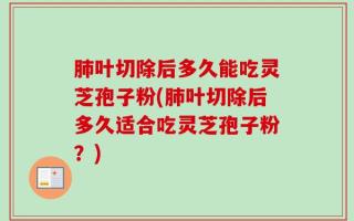 肺叶切除后多久能吃灵芝孢子粉(肺叶切除后多久适合吃灵芝孢子粉？)