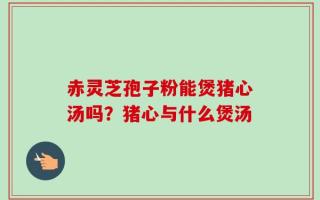 赤灵芝孢子粉能煲猪心汤吗？猪心与什么煲汤