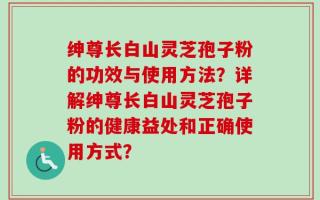 绅尊长白山灵芝孢子粉的功效与使用方法？详解绅尊长白山灵芝孢子粉的健康益处和正确使用方式？