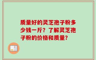 质量好的灵芝孢子粉多少钱一斤？了解灵芝孢子粉的价格和质量？
