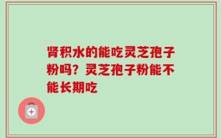 肾积水的能吃灵芝孢子粉吗？灵芝孢子粉能不能长期吃