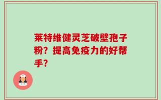 莱特维健灵芝破壁孢子粉？提高免疫力的好帮手？