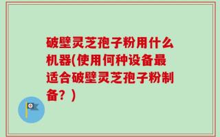 破壁灵芝孢子粉用什么机器(使用何种设备最适合破壁灵芝孢子粉制备？)