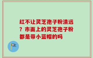 红不让灵芝孢子粉清远？市面上的灵芝孢子粉都是带小蓝帽的吗