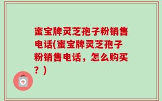 蜜宝牌灵芝孢子粉销售电话(蜜宝牌灵芝孢子粉销售电话，怎么购买？)