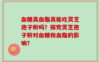 血糖高血脂高能吃灵芝孢子粉吗？探究灵芝孢子粉对血糖和血脂的影响？