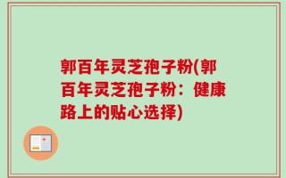 郭百年灵芝孢子粉(郭百年灵芝孢子粉：健康路上的贴心选择)