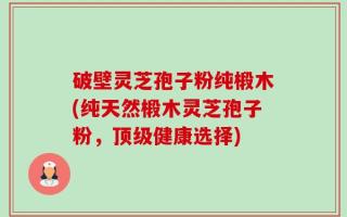 破壁灵芝孢子粉纯椴木(纯天然椴木灵芝孢子粉，顶级健康选择)