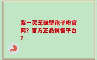 紫一灵芝破壁孢子粉官网？官方正品销售平台？